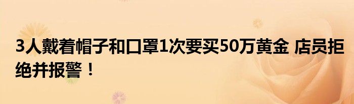 3人戴着帽子和口罩1次要买50万黄金 店员拒绝并报警！