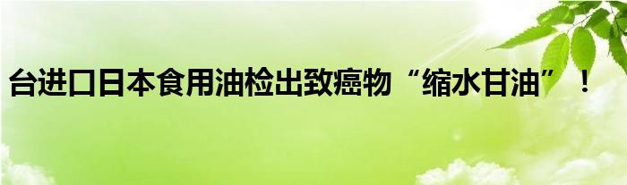 台进口日本食用油检出致癌物“缩水甘油”！