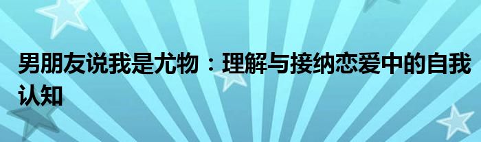 男朋友说我是尤物：理解与接纳恋爱中的自我认知