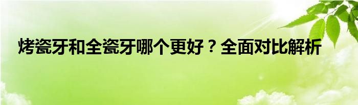 烤瓷牙和全瓷牙哪个更好？全面对比解析