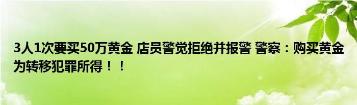 3人1次要买50万黄金 店员警觉拒绝并报警 警察：购买黄金为转移犯罪所得！！