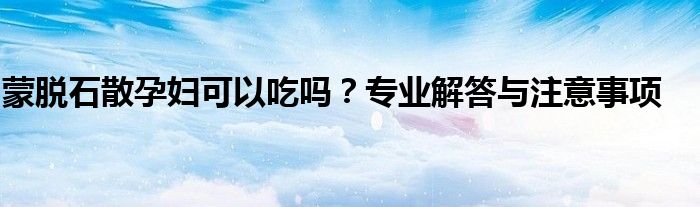 蒙脱石散孕妇可以吃吗？专业解答与注意事项