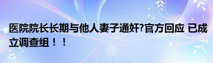 医院院长长期与他人妻子通奸?官方回应 已成立调查组！！