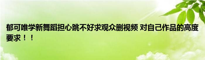 郁可唯学新舞蹈担心跳不好求观众删视频 对自己作品的高度要求！！