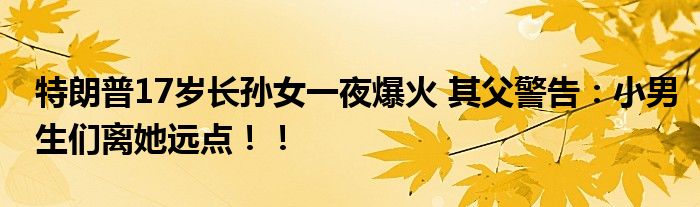 特朗普17岁长孙女一夜爆火 其父警告：小男生们离她远点！！