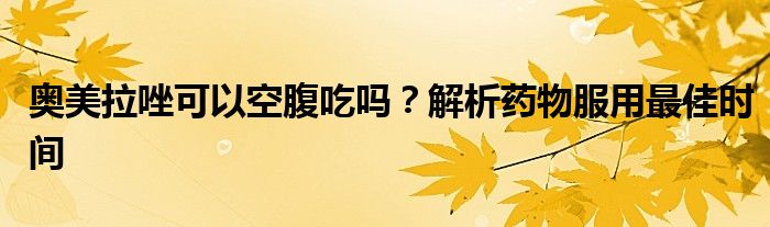 奥美拉唑可以空腹吃吗？解析药物服用最佳时间