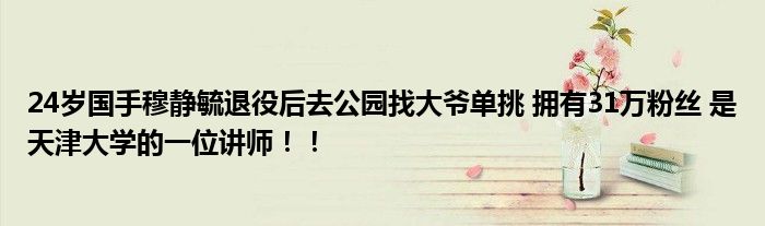 24岁国手穆静毓退役后去公园找大爷单挑 拥有31万粉丝 是天津大学的一位讲师！！