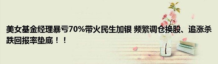 美女基金经理暴亏70%带火民生加银 频繁调仓换股、追涨杀跌回报率垫底！！