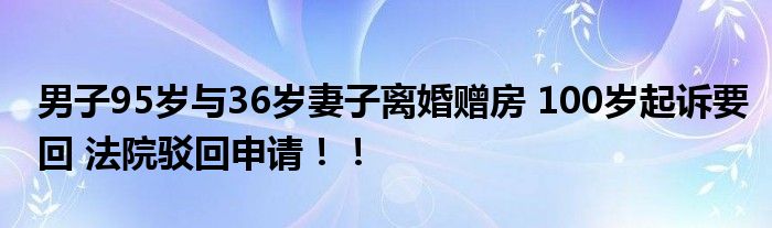 男子95岁与36岁妻子离婚赠房 100岁起诉要回 法院驳回申请！！