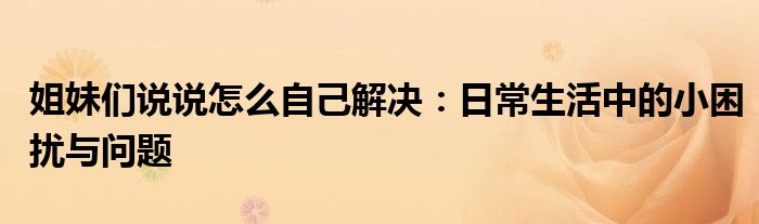 姐妹们说说怎么自己解决：日常生活中的小困扰与问题