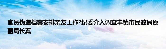 官员伪造档案安排亲友工作?纪委介入调查丰镇市民政局原副局长案