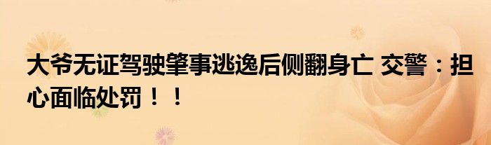 大爷无证驾驶肇事逃逸后侧翻身亡 交警：担心面临处罚！！