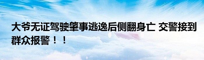 大爷无证驾驶肇事逃逸后侧翻身亡 交警接到群众报警！！