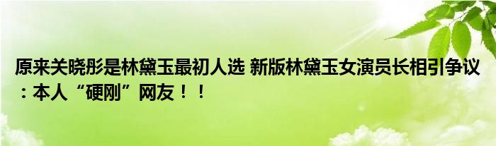 原来关晓彤是林黛玉最初人选 新版林黛玉女演员长相引争议：本人“硬刚”网友！！