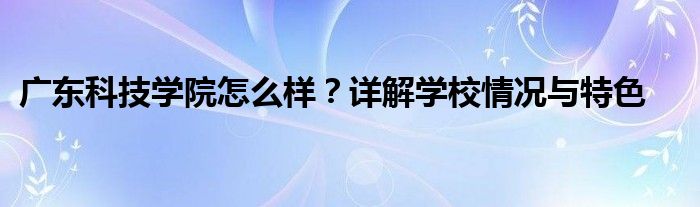 广东科技学院怎么样？详解学校情况与特色