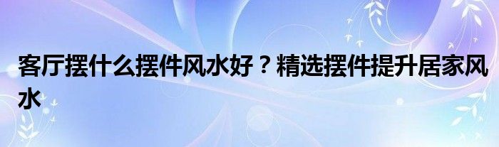 客厅摆什么摆件风水好？精选摆件提升居家风水