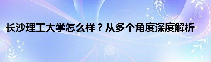 长沙理工大学怎么样？从多个角度深度解析