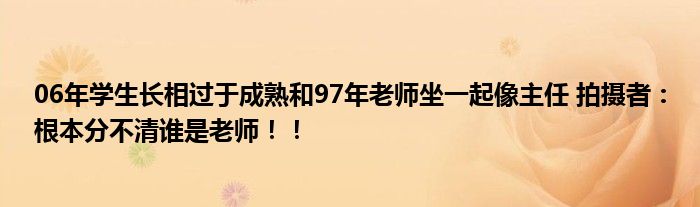 06年学生长相过于成熟和97年老师坐一起像主任 拍摄者：根本分不清谁是老师！！