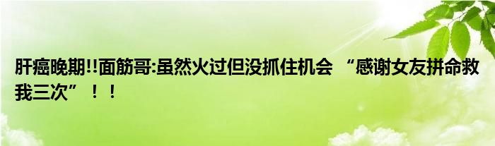 肝癌晚期!!面筋哥:虽然火过但没抓住机会 “感谢女友拼命救我三次”！！