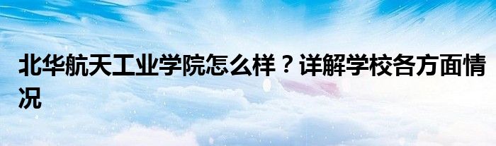 北华航天工业学院怎么样？详解学校各方面情况