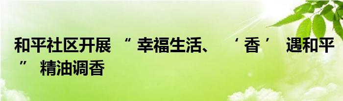 和平社区开展 “ 幸福生活、 ‘ 香 ’ 遇和平 ” 精油调香