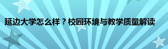 延边大学怎么样？校园环境与教学质量解读