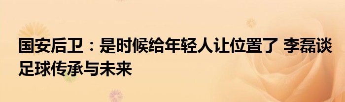 国安后卫：是时候给年轻人让位置了 李磊谈足球传承与未来