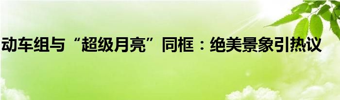 动车组与“超级月亮”同框：绝美景象引热议