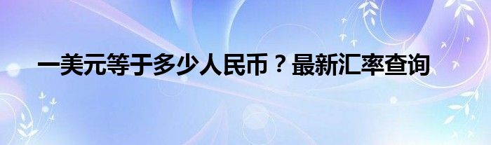 一美元等于多少人民币？最新汇率查询