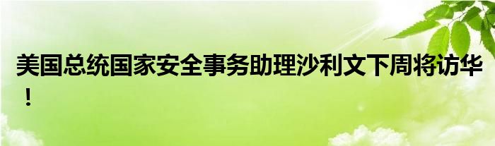 美国总统国家安全事务助理沙利文下周将访华！