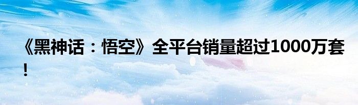 《黑神话：悟空》全平台销量超过1000万套！