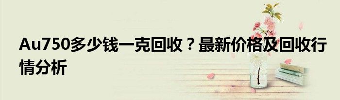 Au750多少钱一克回收？最新价格及回收行情分析