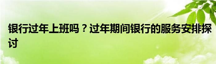 银行过年上班吗？过年期间银行的服务安排探讨