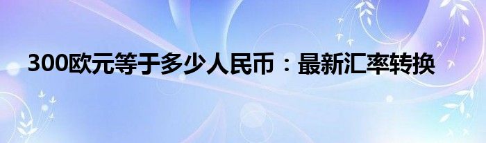 300欧元等于多少人民币：最新汇率转换