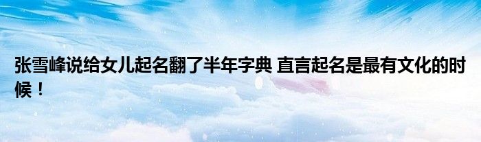 张雪峰说给女儿起名翻了半年字典 直言起名是最有文化的时候！