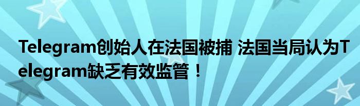 Telegram创始人在法国被捕 法国当局认为Telegram缺乏有效监管！