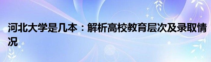 河北大学是几本：解析高校教育层次及录取情况