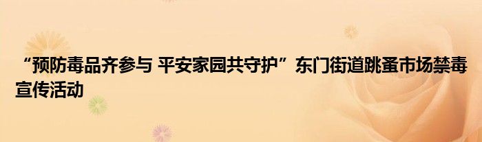 “预防毒品齐参与 平安家园共守护”东门街道跳蚤市场禁毒宣传活动