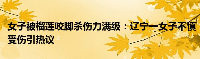 女子被榴莲咬脚杀伤力满级：辽宁一女子不慎受伤引热议