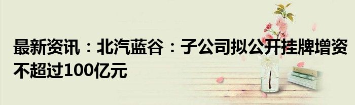 最新资讯：北汽蓝谷：子公司拟公开挂牌增资不超过100亿元