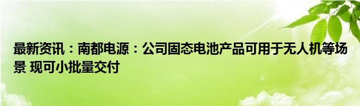 最新资讯：南都电源：公司固态电池产品可用于无人机等场景 现可小批量交付