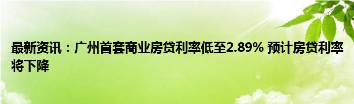 最新资讯：广州首套商业房贷利率低至2.89% 预计房贷利率将下降