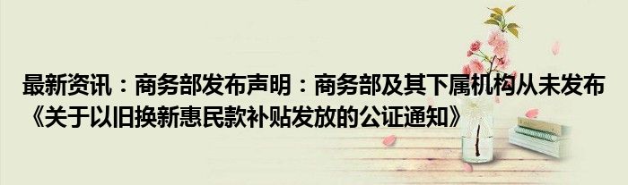 最新资讯：商务部发布声明：商务部及其下属机构从未发布《关于以旧换新惠民款补贴发放的公证通知》