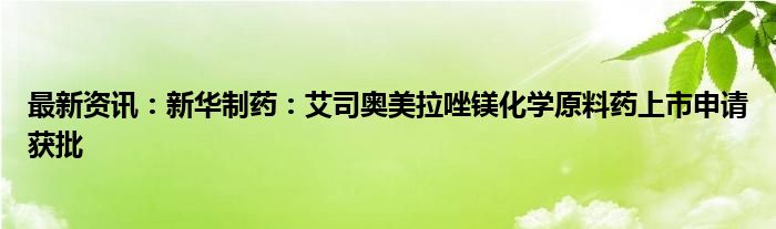 最新资讯：新华制药：艾司奥美拉唑镁化学原料药上市申请获批