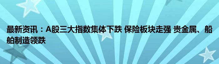 最新资讯：A股三大指数集体下跌 保险板块走强 贵金属、船舶制造领跌