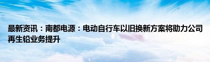 最新资讯：南都电源：电动自行车以旧换新方案将助力公司再生铅业务提升