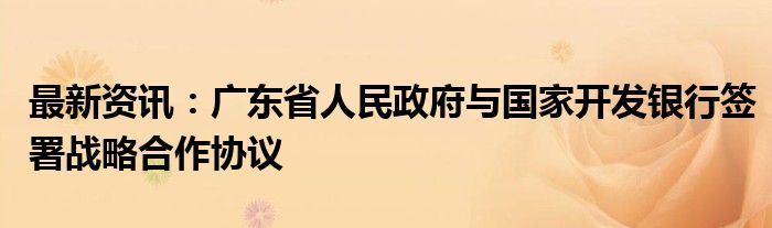 最新资讯：广东省人民政府与国家开发银行签署战略合作协议