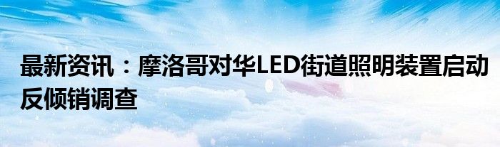 最新资讯：摩洛哥对华LED街道照明装置启动反倾销调查