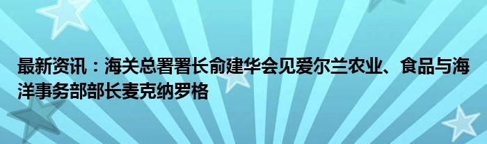 最新资讯：海关总署署长俞建华会见爱尔兰农业、食品与海洋事务部部长麦克纳罗格