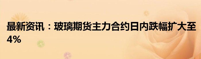 最新资讯：玻璃期货主力合约日内跌幅扩大至4%